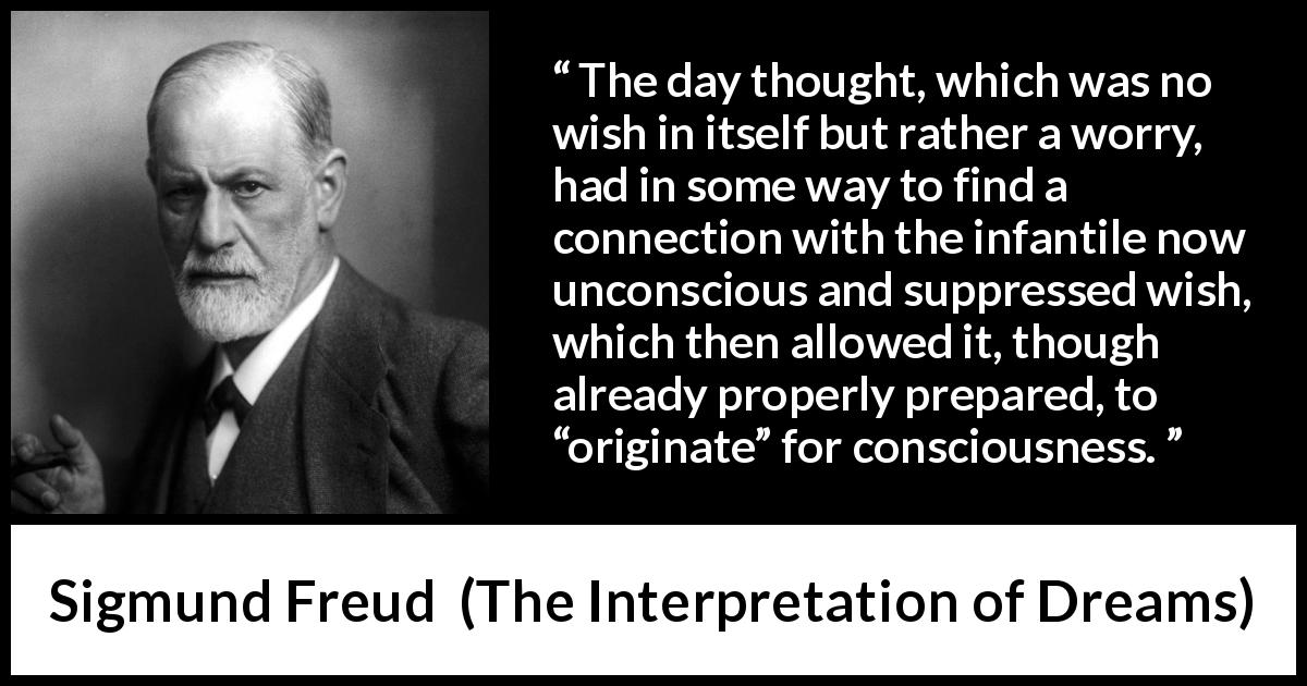 Sigmund Freud quote about thought from The Interpretation of Dreams - The day thought, which was no wish in itself but rather a worry, had in some way to find a connection with the infantile now unconscious and suppressed wish, which then allowed it, though already properly prepared, to “originate” for consciousness.