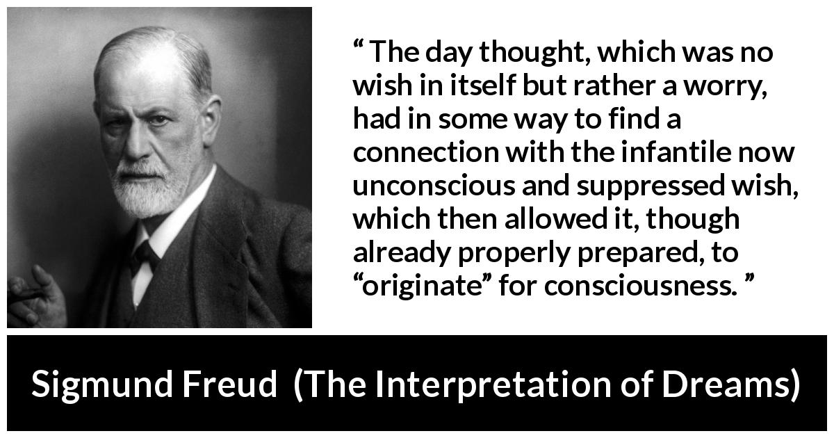 Sigmund Freud quote about thought from The Interpretation of Dreams - The day thought, which was no wish in itself but rather a worry, had in some way to find a connection with the infantile now unconscious and suppressed wish, which then allowed it, though already properly prepared, to “originate” for consciousness.