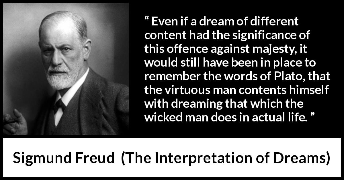 Sigmund Freud quote about virtue from The Interpretation of Dreams - Even if a dream of different content had the significance of this offence against majesty, it would still have been in place to remember the words of Plato, that the virtuous man contents himself with dreaming that which the wicked man does in actual life.