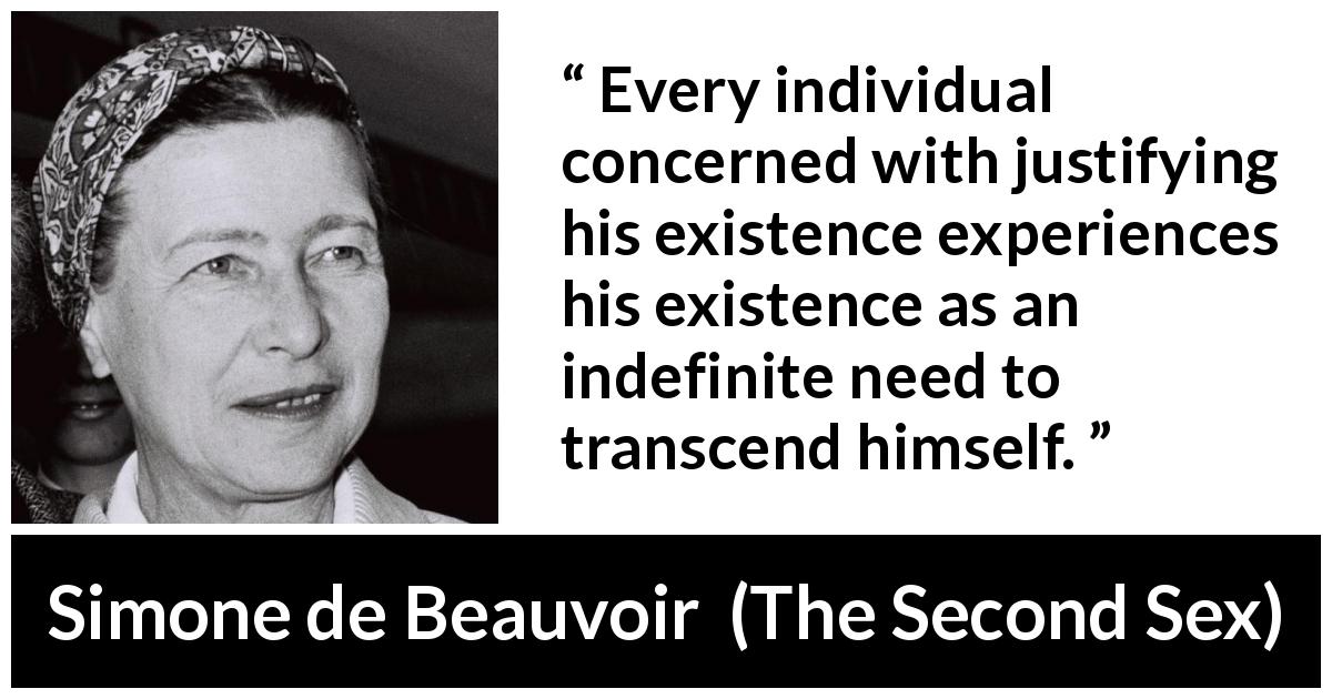 Simone de Beauvoir quote about existence from The Second Sex - Every individual concerned with justifying his existence experiences his existence as an indefinite need to transcend himself.