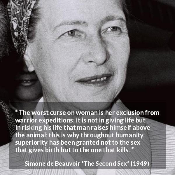 Simone de Beauvoir quote about killing from The Second Sex - The worst curse on woman is her exclusion from warrior expeditions; it is not in giving life but in risking his life that man raises himself above the animal; this is why throughout humanity, superiority has been granted not to the sex that gives birth but to the one that kills.