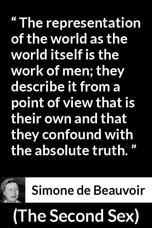 Simone de Beauvoir quote about men from The Second Sex - The representation of the world as the world itself is the work of men; they describe it from a point of view that is their own and that they confound with the absolute truth.