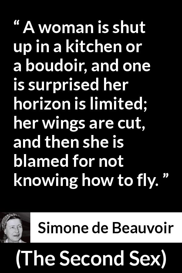 Simone de Beauvoir quote about woman from The Second Sex - A woman is shut up in a kitchen or a boudoir, and one is surprised her horizon is limited; her wings are cut, and then she is blamed for not knowing how to fly.