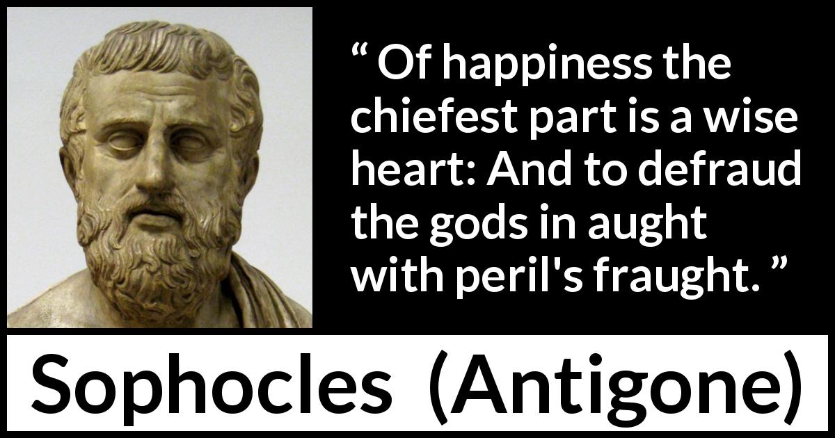 Sophocles quote about wisdom from Antigone - Of happiness the chiefest part is a wise heart: And to defraud the gods in aught with peril's fraught.