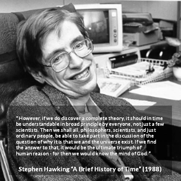 Stephen Hawking quote about God from A Brief History of Time - However, if we do discover a complete theory, it should in time be understandable in broad principle by everyone, not just a few scientists. Then we shall all, philosophers, scientists, and just ordinary people, be able to take part in the discussion of the question of why it is that we and the universe exist. If we find the answer to that, it would be the ultimate triumph of human reason - for then we would know the mind of God.