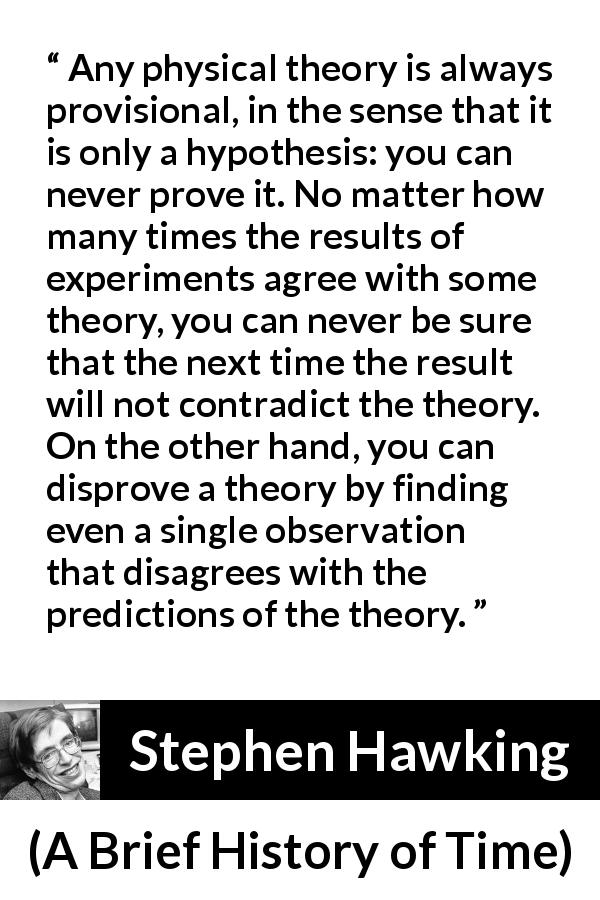Stephen Hawking quote about contradiction from A Brief History of Time - Any physical theory is always provisional, in the sense that it is only a hypothesis: you can never prove it. No matter how many times the results of experiments agree with some theory, you can never be sure that the next time the result will not contradict the theory. On the other hand, you can disprove a theory by finding even a single observation that disagrees with the predictions of the theory.