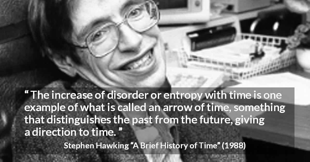 Stephen Hawking quote about past from A Brief History of Time - The increase of disorder or entropy with time is one example of what is called an arrow of time, something that distinguishes the past from the future, giving a direction to time.
