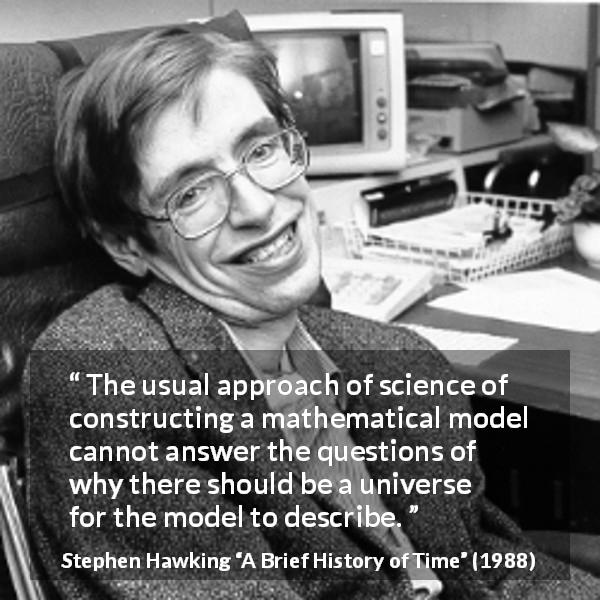 Stephen Hawking quote about question from A Brief History of Time - The usual approach of science of constructing a mathematical model cannot answer the questions of why there should be a universe for the model to describe.