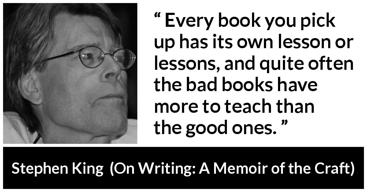 Stephen King quote about books from On Writing: A Memoir of the Craft - Every book you pick up has its own lesson or lessons, and quite often the bad books have more to teach than the good ones.