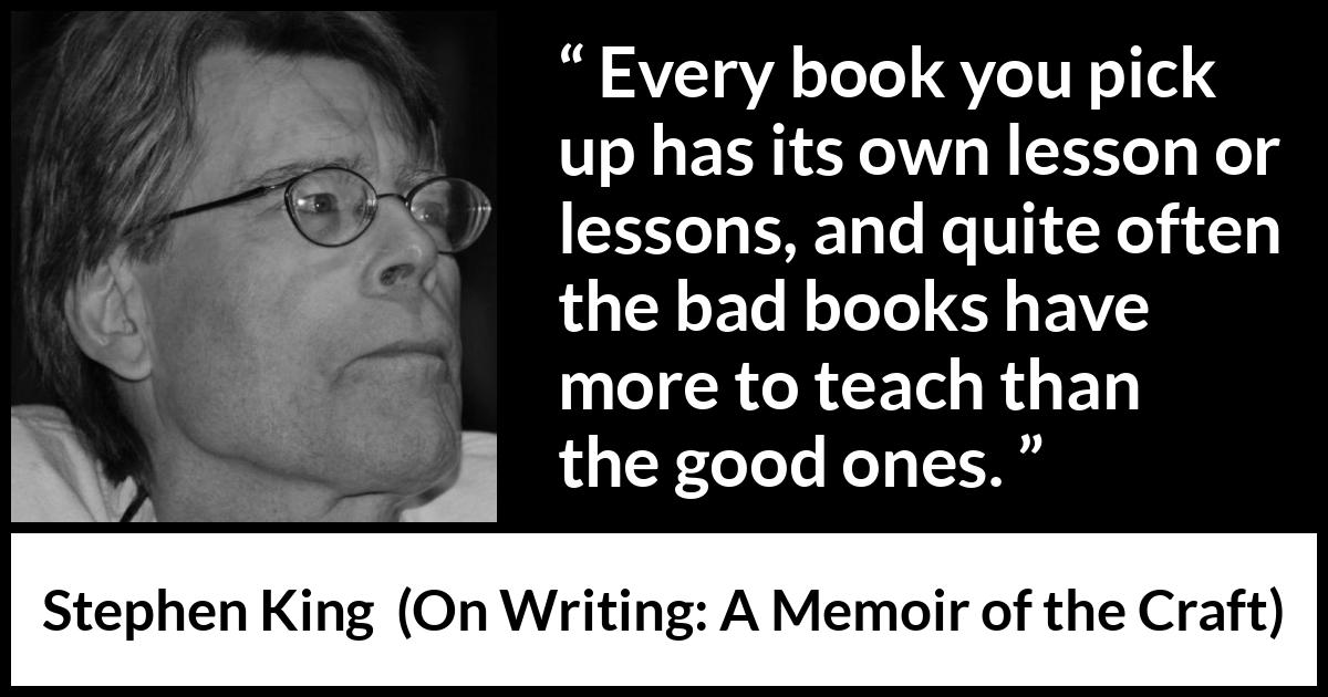 Stephen King quote about books from On Writing: A Memoir of the Craft (2000) Stephen King quote about books from On Writing: A Memoir of the Craft (2000) - Every book you pick up has its own lesson or lessons, and quite often the bad books have more to teach than the good ones.