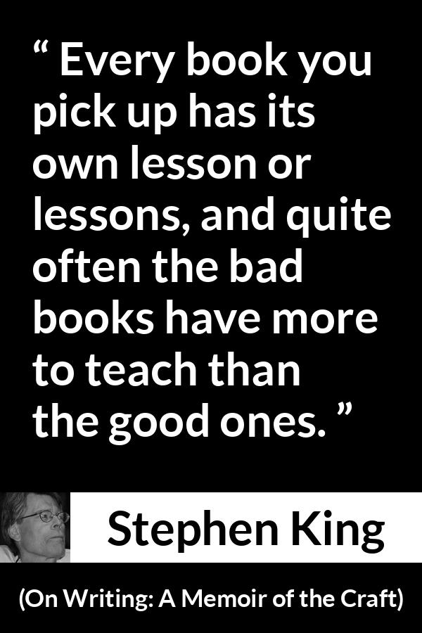 Stephen King quote about books from On Writing: A Memoir of the Craft (2000) - Every book you pick up has its own lesson or lessons, and quite often the bad books have more to teach than the good ones.