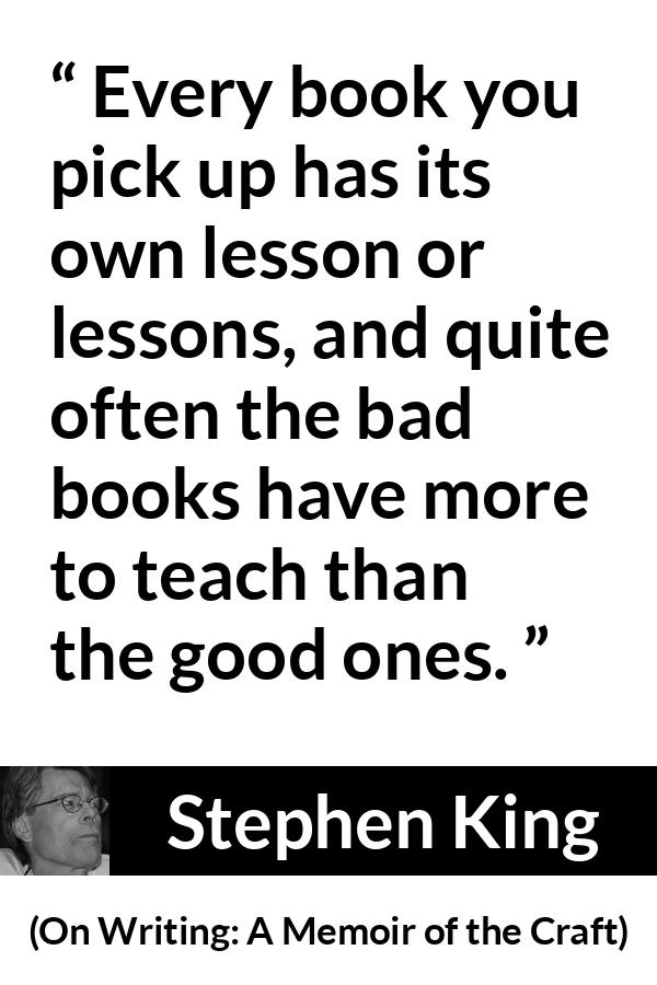 Stephen King quote about books from On Writing: A Memoir of the Craft (2000) - Every book you pick up has its own lesson or lessons, and quite often the bad books have more to teach than the good ones.