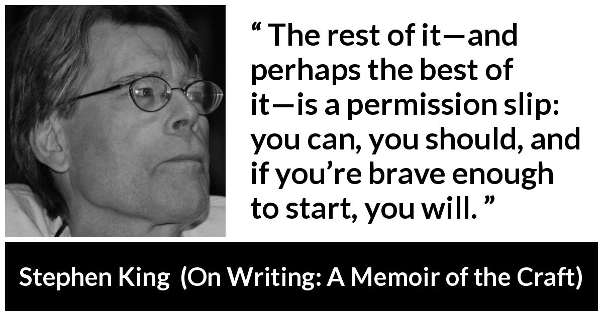 Stephen King quote about bravery from On Writing: A Memoir of the Craft - The rest of it—and perhaps the best of it—is a permission slip: you can, you should, and if you’re brave enough to start, you will.