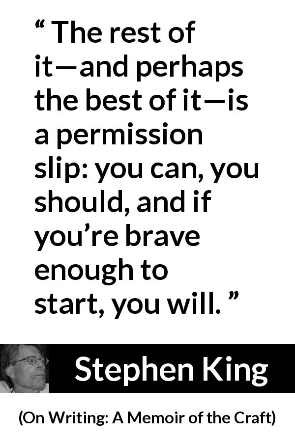 Stephen King quote about bravery from On Writing: A Memoir of the Craft - The rest of it—and perhaps the best of it—is a permission slip: you can, you should, and if you’re brave enough to start, you will.