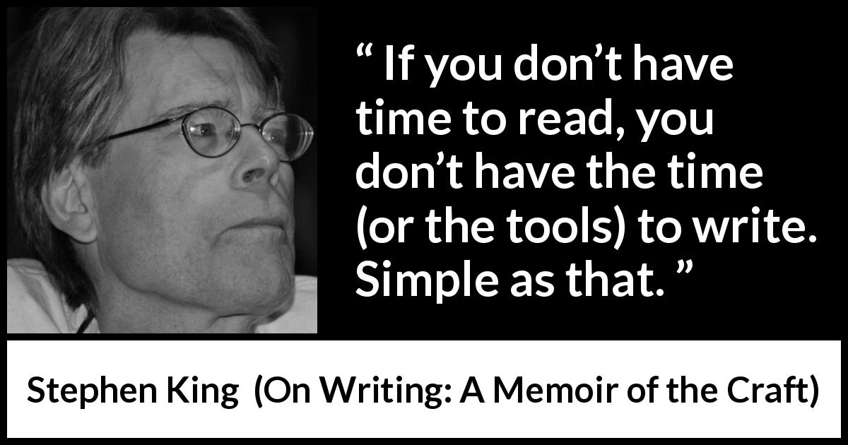 Stephen King quote about reading from On Writing: A Memoir of the Craft - If you don’t have time to read, you don’t have the time (or the tools) to write. Simple as that.