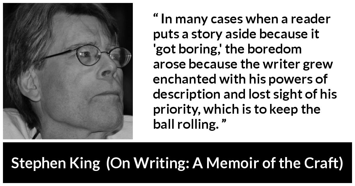 Stephen King quote about reading from On Writing: A Memoir of the Craft - In many cases when a reader puts a story aside because it 'got boring,' the boredom arose because the writer grew enchanted with his powers of description and lost sight of his priority, which is to keep the ball rolling.
