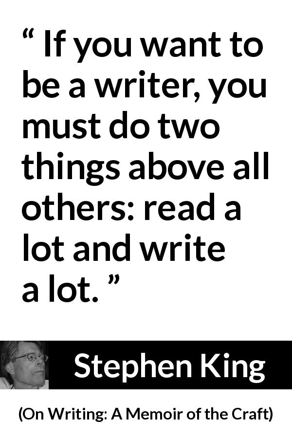 Stephen King quote about reading from On Writing: A Memoir of the Craft - If you want to be a writer, you must do two things above all others: read a lot and write a lot.