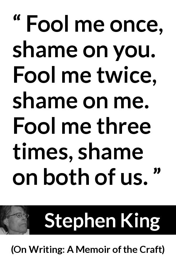Stephen King quote about shame from On Writing: A Memoir of the Craft - Fool me once, shame on you. Fool me twice, shame on me. Fool me three times, shame on both of us.
