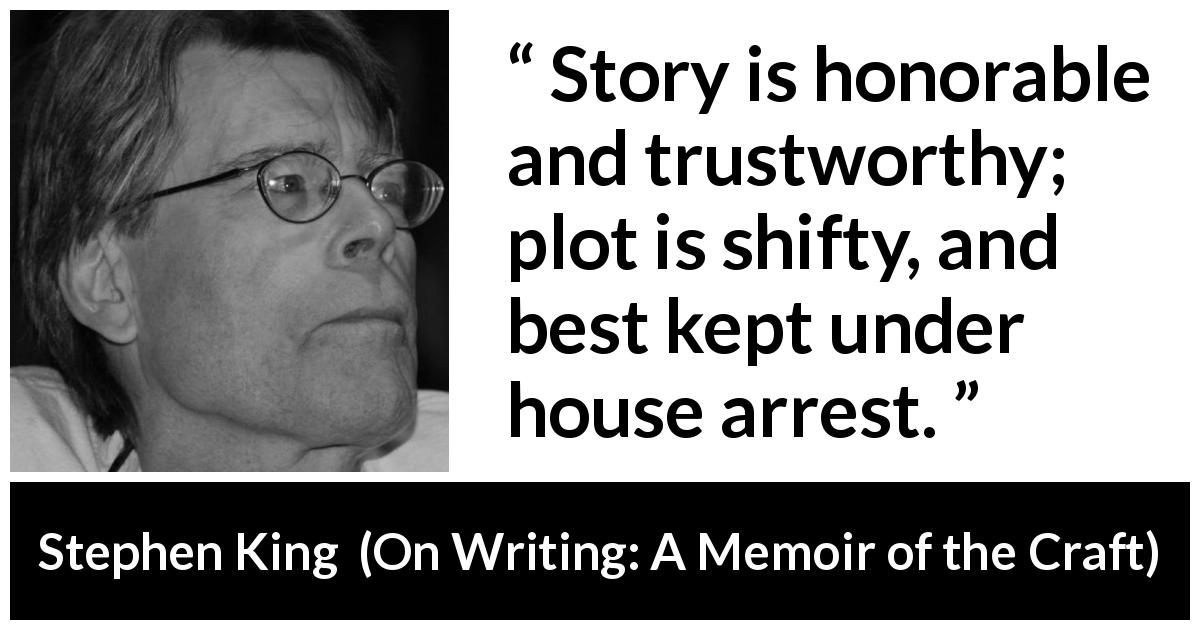 Stephen King quote about story from On Writing: A Memoir of the Craft - Story is honorable and trustworthy; plot is shifty, and best kept under house arrest.