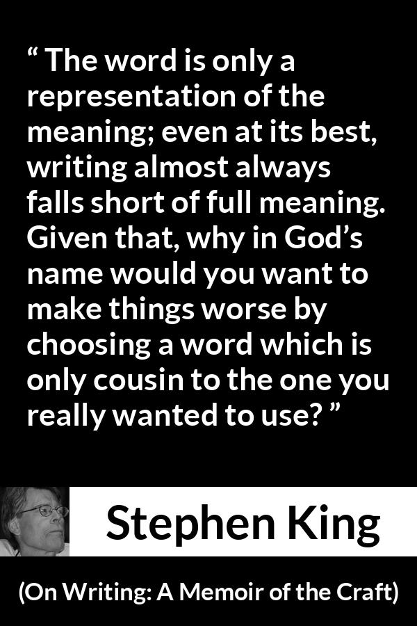 Stephen King quote about words from On Writing: A Memoir of the Craft (2000) - The word is only a representation of the meaning; even at its best, writing almost always falls short of full meaning. Given that, why in God’s name would you want to make things worse by choosing a word which is only cousin to the one you really wanted to use?