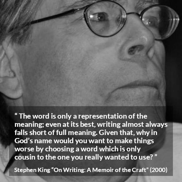 Stephen King quote about words from On Writing: A Memoir of the Craft (2000) - The word is only a representation of the meaning; even at its best, writing almost always falls short of full meaning. Given that, why in God’s name would you want to make things worse by choosing a word which is only cousin to the one you really wanted to use?