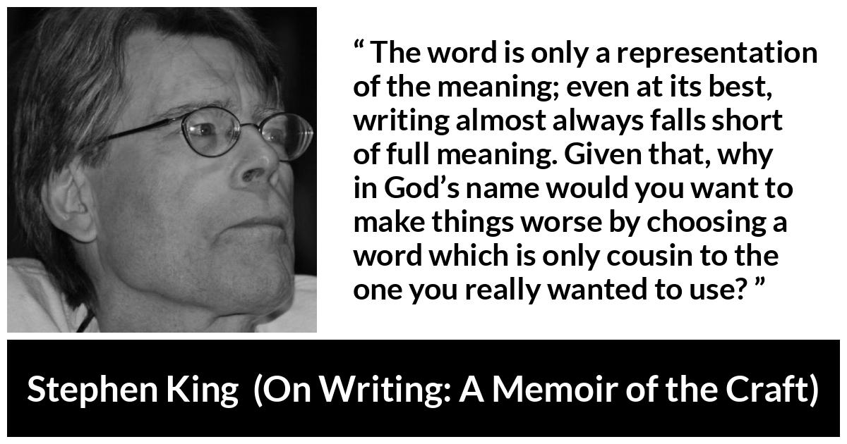 Stephen King quote about words from On Writing: A Memoir of the Craft (2000) - The word is only a representation of the meaning; even at its best, writing almost always falls short of full meaning. Given that, why in God’s name would you want to make things worse by choosing a word which is only cousin to the one you really wanted to use?