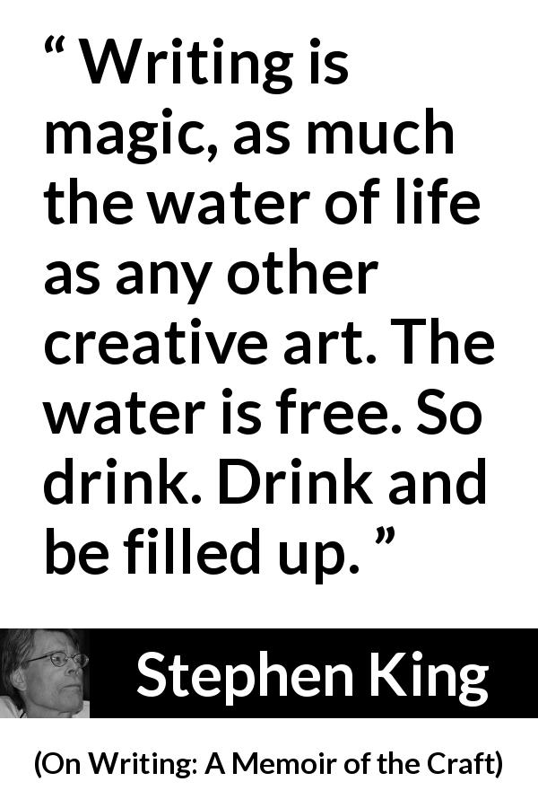 Stephen King quote about writing from On Writing: A Memoir of the Craft - Writing is magic, as much the water of life as any other creative art. The water is free. So drink. Drink and be filled up.