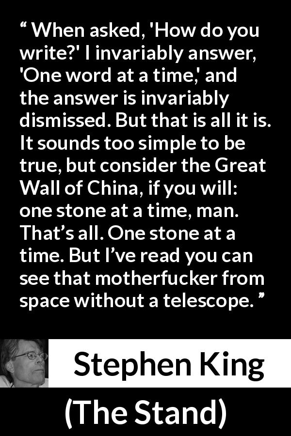 Stephen King quote about writing from The Stand - When asked, 'How do you write?' I invariably answer, 'One word at a time,' and the answer is invariably dismissed. But that is all it is. It sounds too simple to be true, but consider the Great Wall of China, if you will: one stone at a time, man. That’s all. One stone at a time. But I’ve read you can see that motherfucker from space without a telescope.