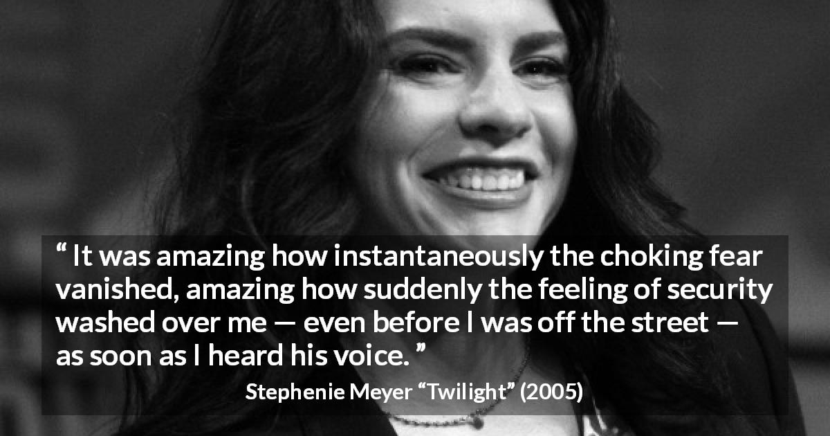 Stephenie Meyer quote about fear from Twilight - It was amazing how instantaneously the choking fear vanished, amazing how suddenly the feeling of security washed over me — even before I was off the street — as soon as I heard his voice.