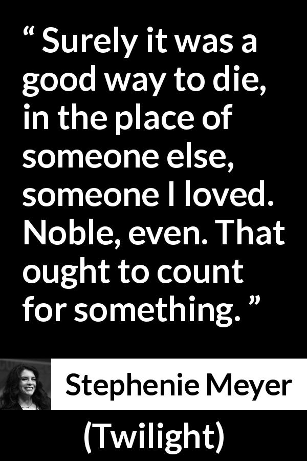 Stephenie Meyer quote about love from Twilight - Surely it was a good way to die, in the place of someone else, someone I loved. Noble, even. That ought to count for something.