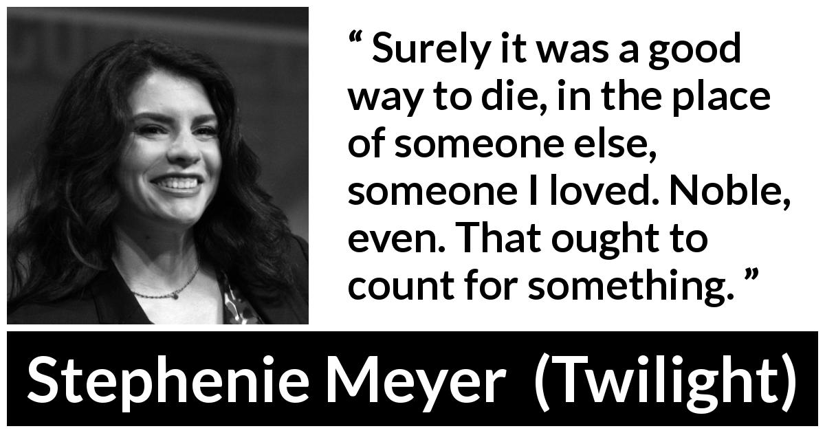 Stephenie Meyer quote about love from Twilight - Surely it was a good way to die, in the place of someone else, someone I loved. Noble, even. That ought to count for something.