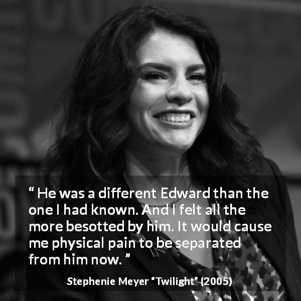 Stephenie Meyer quote about pain from Twilight - He was a different Edward than the one I had known. And I felt all the more besotted by him. It would cause me physical pain to be separated from him now.