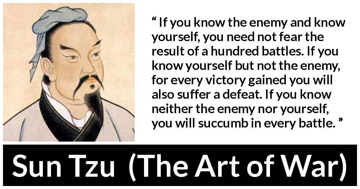 Sun Tzu quote about self-knowledge from The Art of War - If you know the enemy and know yourself, you need not fear the result of a hundred battles. If you know yourself but not the enemy, for every victory gained you will also suffer a defeat. If you know neither the enemy nor yourself, you will succumb in every battle.