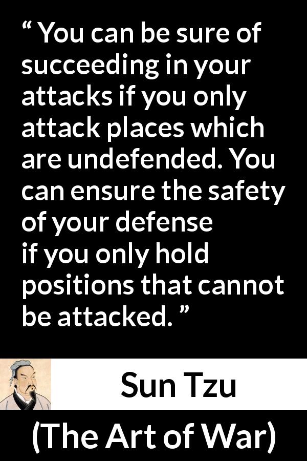 Sun Tzu quote about success from The Art of War - You can be sure of succeeding in your attacks if you only attack places which are undefended. You can ensure the safety of your defense if you only hold positions that cannot be attacked.