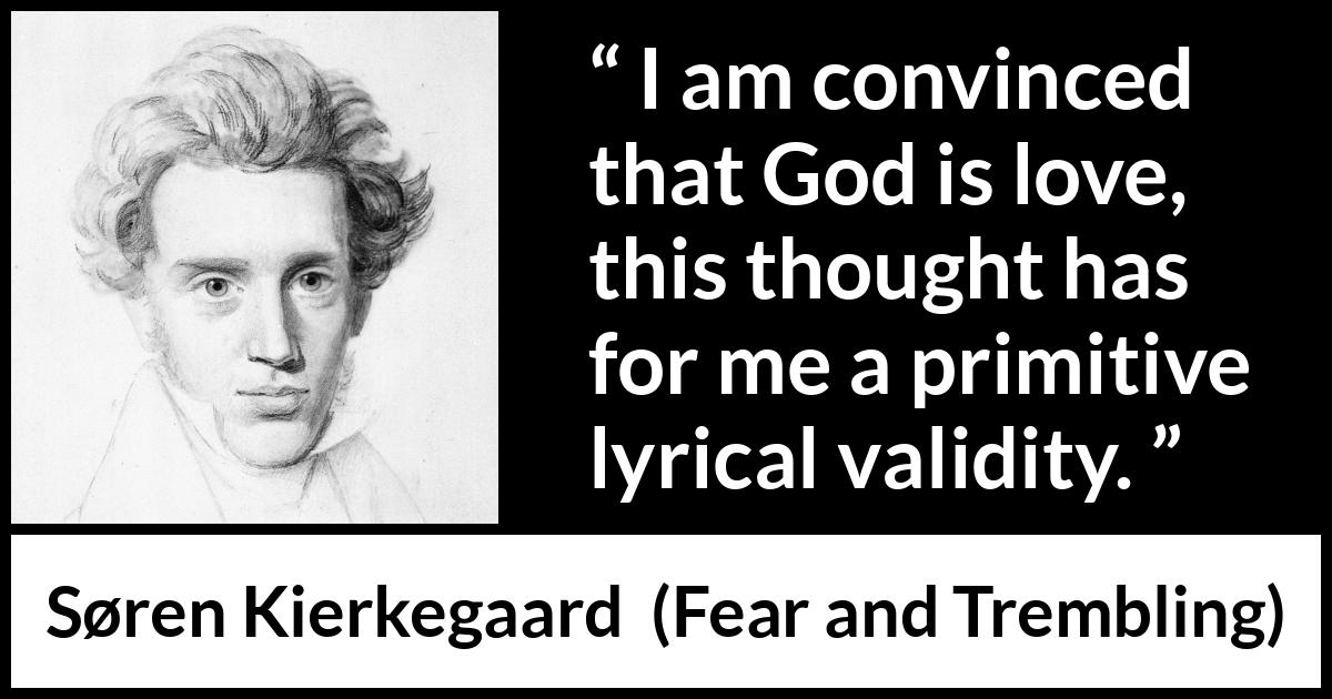 Søren Kierkegaard quote about love from Fear and Trembling (1843) Søren Kierkegaard quote about love from Fear and Trembling (1843) - I am convinced that God is love, this thought has for me a primitive lyrical validity.
