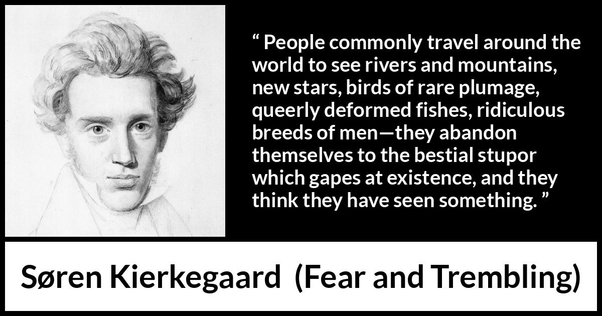 Søren Kierkegaard quote about sight from Fear and Trembling (1843) Søren Kierkegaard quote about sight from Fear and Trembling (1843) - People commonly travel around the world to see rivers and mountains, new stars, birds of rare plumage, queerly deformed fishes, ridiculous breeds of men—they abandon themselves to the bestial stupor which gapes at existence, and they think they have seen something.