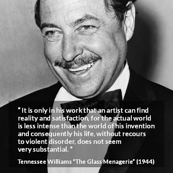 Tennessee Williams quote about invention from The Glass Menagerie - It is only in his work that an artist can find reality and satisfaction, for the actual world is less intense than the world of his invention and consequently his life, without recours to violent disorder, does not seem very substantial.