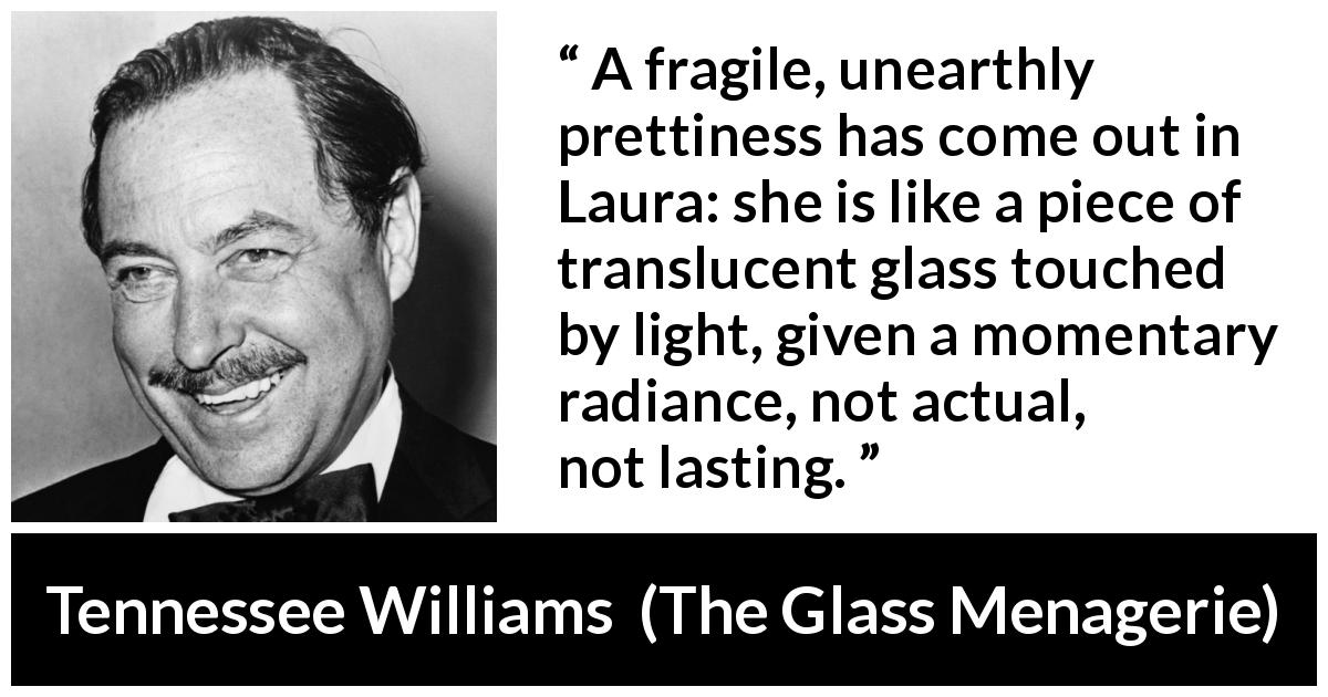 Tennessee Williams quote about light from The Glass Menagerie - A fragile, unearthly prettiness has come out in Laura: she is like a piece of translucent glass touched by light, given a momentary radiance, not actual, not lasting.