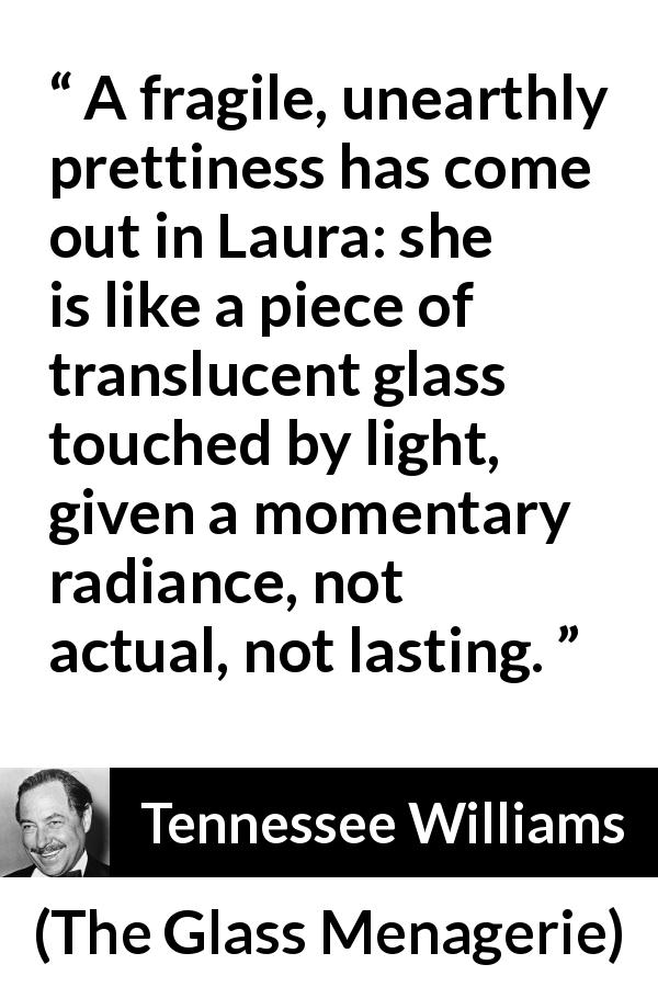 Tennessee Williams quote about light from The Glass Menagerie - A fragile, unearthly prettiness has come out in Laura: she is like a piece of translucent glass touched by light, given a momentary radiance, not actual, not lasting.