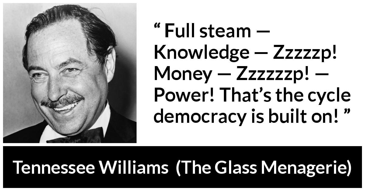 Tennessee Williams quote about power from The Glass Menagerie - Full steam — Knowledge — Zzzzzp! Money — Zzzzzzp! — Power! That’s the cycle democracy is built on!