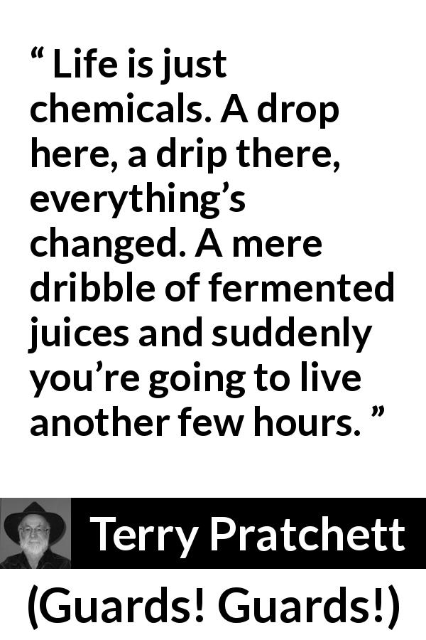 Terry Pratchett quote about life from Guards! Guards! - Life is just chemicals. A drop here, a drip there, everything’s changed. A mere dribble of fermented juices and suddenly you’re going to live another few hours.