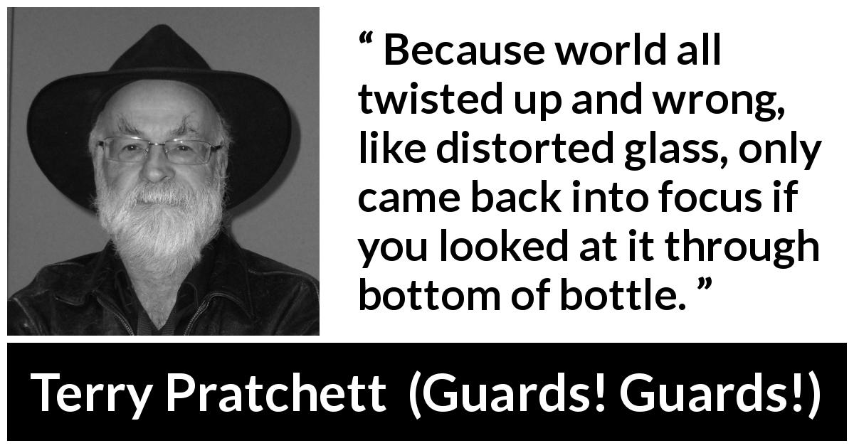 Terry Pratchett quote about world from Guards! Guards! - Because world all twisted up and wrong, like distorted glass, only came back into focus if you looked at it through bottom of bottle.
