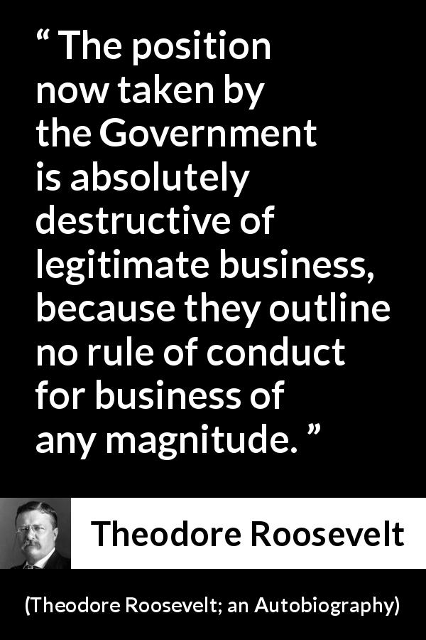 Theodore Roosevelt quote about business from Theodore Roosevelt; an Autobiography - The position now taken by the Government is absolutely destructive of legitimate business, because they outline no rule of conduct for business of any magnitude.