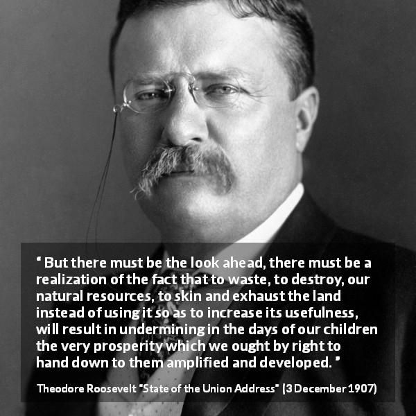 Theodore Roosevelt quote about conservation from State of the Union Address - But there must be the look ahead, there must be a realization of the fact that to waste, to destroy, our natural resources, to skin and exhaust the land instead of using it so as to increase its usefulness, will result in undermining in the days of our children the very prosperity which we ought by right to hand down to them amplified and developed.
