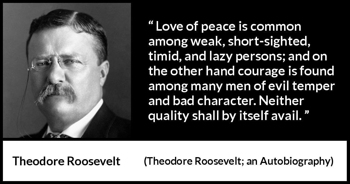 Theodore Roosevelt quote about courage from Theodore Roosevelt; an Autobiography - Love of peace is common among weak, short-sighted, timid, and lazy persons; and on the other hand courage is found among many men of evil temper and bad character. Neither quality shall by itself avail.