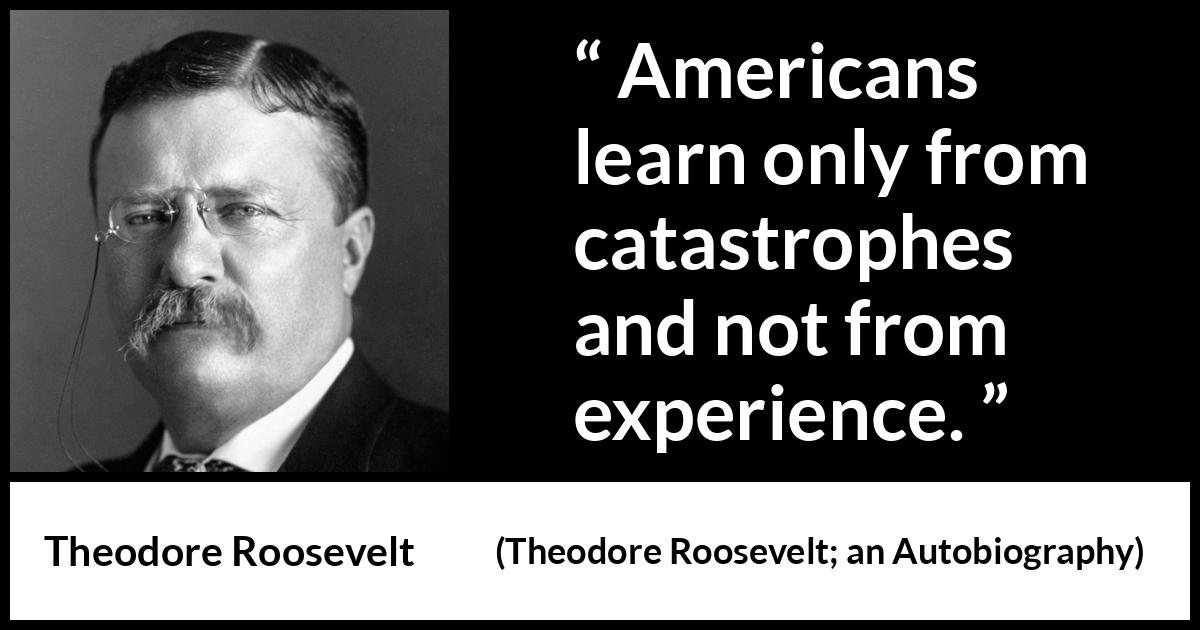 Theodore Roosevelt quote about experience from Theodore Roosevelt; an Autobiography (1913) Theodore Roosevelt quote about experience from Theodore Roosevelt; an Autobiography (1913) - Americans learn only from catastrophes and not from experience.