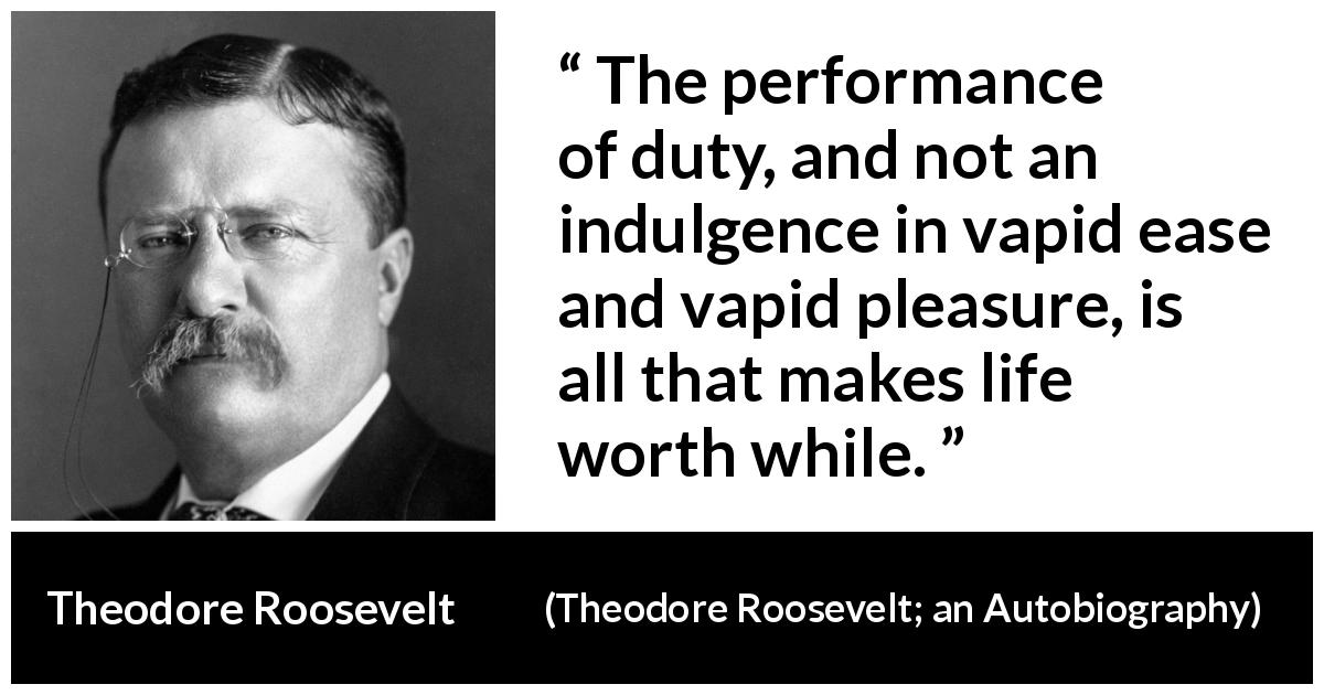 Theodore Roosevelt quote about life from Theodore Roosevelt; an Autobiography - The performance of duty, and not an indulgence in vapid ease and vapid pleasure, is all that makes life worth while.