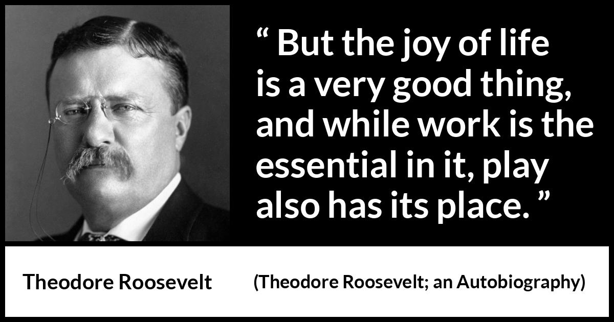 Theodore Roosevelt quote about life from Theodore Roosevelt; an Autobiography (1913) Theodore Roosevelt quote about life from Theodore Roosevelt; an Autobiography (1913) - But the joy of life is a very good thing, and while work is the essential in it, play also has its place.