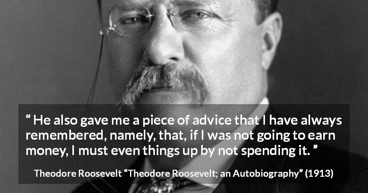 Theodore Roosevelt quote about money from Theodore Roosevelt; an Autobiography - He also gave me a piece of advice that I have always remembered, namely, that, if I was not going to earn money, I must even things up by not spending it.