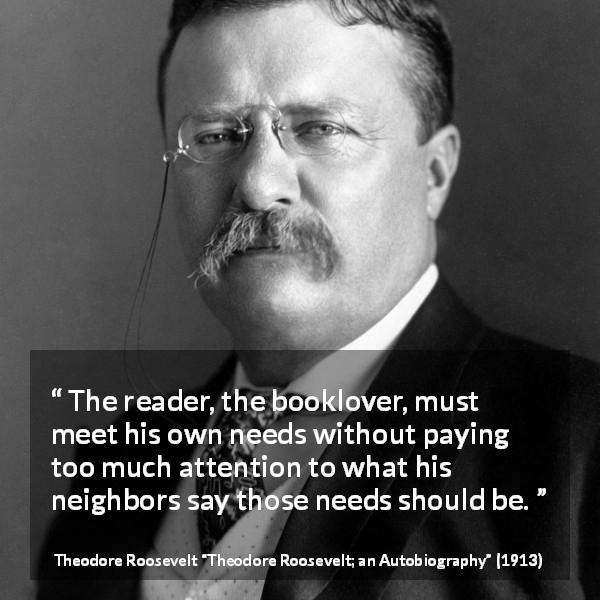 Theodore Roosevelt quote about reading from Theodore Roosevelt; an Autobiography - The reader, the booklover, must meet his own needs without paying too much attention to what his neighbors say those needs should be.